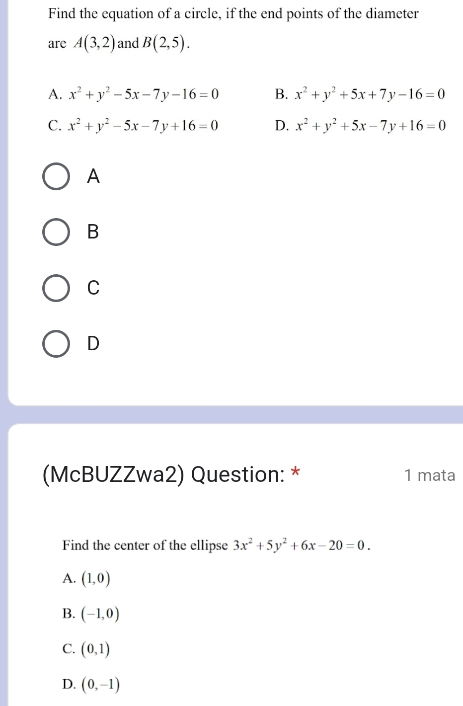 Find the equation of a circle, if the end points of the diameter
are A(3,2) and B(2,5).
A. x^2+y^2-5x-7y-16=0 B. x^2+y^2+5x+7y-16=0
C. x^2+y^2-5x-7y+16=0 D. x^2+y^2+5x-7y+16=0
A
B
C
D
(McBUZZwa2) Question: * 1 mata
Find the center of the ellipse 3x^2+5y^2+6x-20=0.
A. (1,0)
B. (-1,0)
C. (0,1)
D. (0,-1)