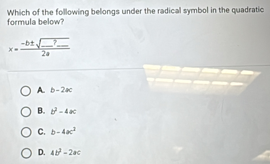 Which of the following belongs under the radical symbol in the quadratic
formula below?
x=frac -b± sqrt(_ )?_ 2a
A. b-2ac
B. b^2-4ac
C. b-4ac^2
D. 4b^2-2ac