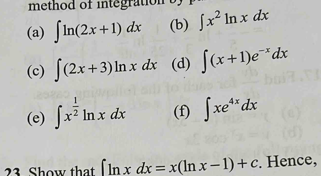 method of integration s 
(a) ∈t ln (2x+1)dx (b) ∈t x^2ln xdx
(c) ∈t (2x+3)ln xdx (d) ∈t (x+1)e^(-x)dx
(e) ∈t x^(frac 1)2ln xdx (f) ∈t xe^(4x)dx
23 Show that ∈t ln xdx=x(ln x-1)+c. Hence,