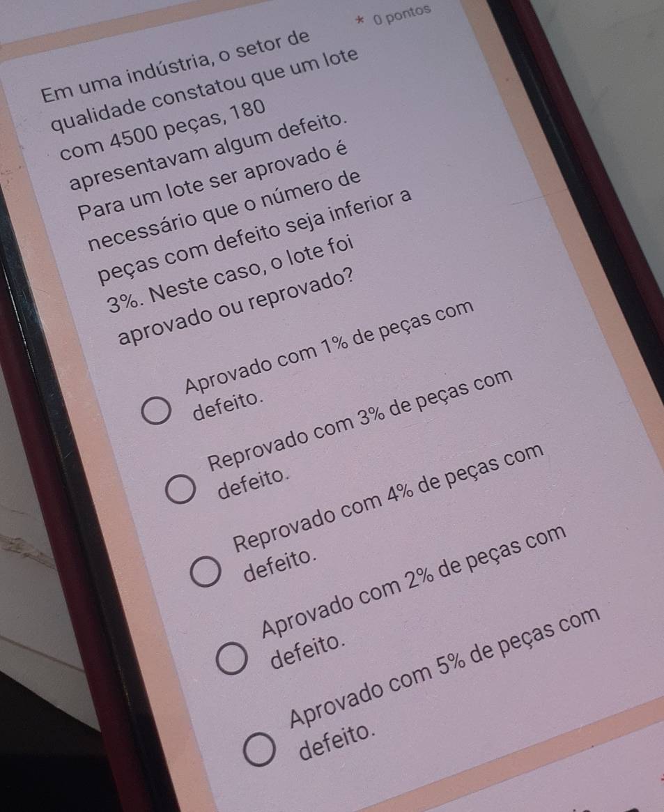 pontos
Em uma indústria, o setor de
qualidade constatou que um lote
com 4500 peças, 180
apresentavam algum defeito.
Para um lote ser aprovado é
necessário que o número de
peças com defeito seja inferior a
3%. Neste caso, o lote foi
aprovado ou reprovado?
Aprovado com 1% de peças com
defeito.
Reprovado com 3% de peças com
defeito.
Reprovado com 4% de peças com
defeito.
Aprovado com 2% de peças com
defeito.
Aprovado com 5% de peças com
defeito