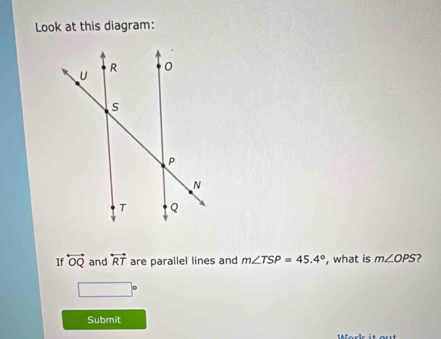 Look at this diagram: 
If overleftrightarrow OQ and overleftrightarrow RT are parallel lines and m∠ TSP=45.4° , what is m∠ OPS ?
□°
Submit 
Work it out