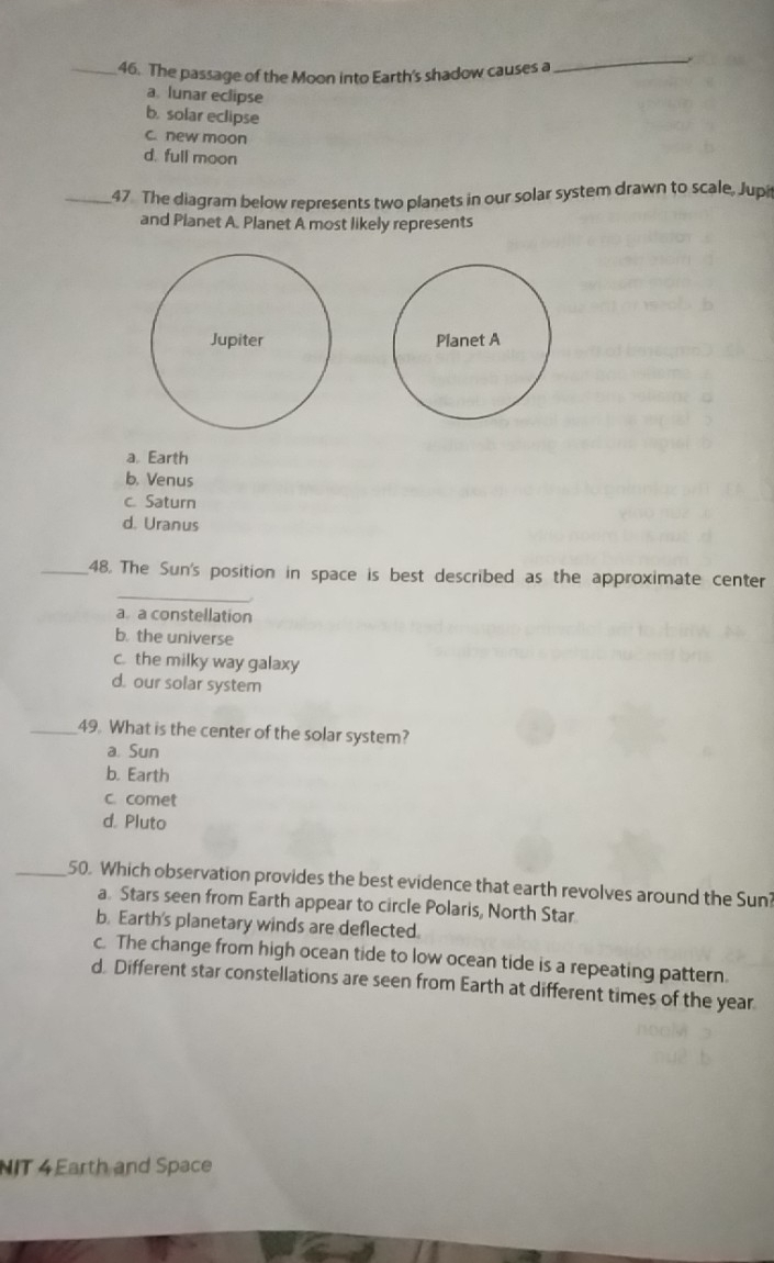 The passage of the Moon into Earth's shadow causes a
_
a lunar eclipse
b. solar eclipse
c. new moon
d. full moon
_47 The diagram below represents two planets in our solar system drawn to scale, Jupi
and Planet A. Planet A most likely represents
Jupiter Planet A
a. Earth
b. Venus
c. Saturn
d. Uranus
_
_48. The Sun's position in space is best described as the approximate center
a a constellation
b. the universe
c. the milky way galaxy
d. our solar system
_49. What is the center of the solar system?
a. Sun
b. Earth
c. comet
d. Pluto
_50. Which observation provides the best evidence that earth revolves around the Sun?
a. Stars seen from Earth appear to circle Polaris, North Star.
b. Earth's planetary winds are deflected.
c. The change from high ocean tide to low ocean tide is a repeating pattern.
d. Different star constellations are seen from Earth at different times of the year
NIT 4 Earth and Space