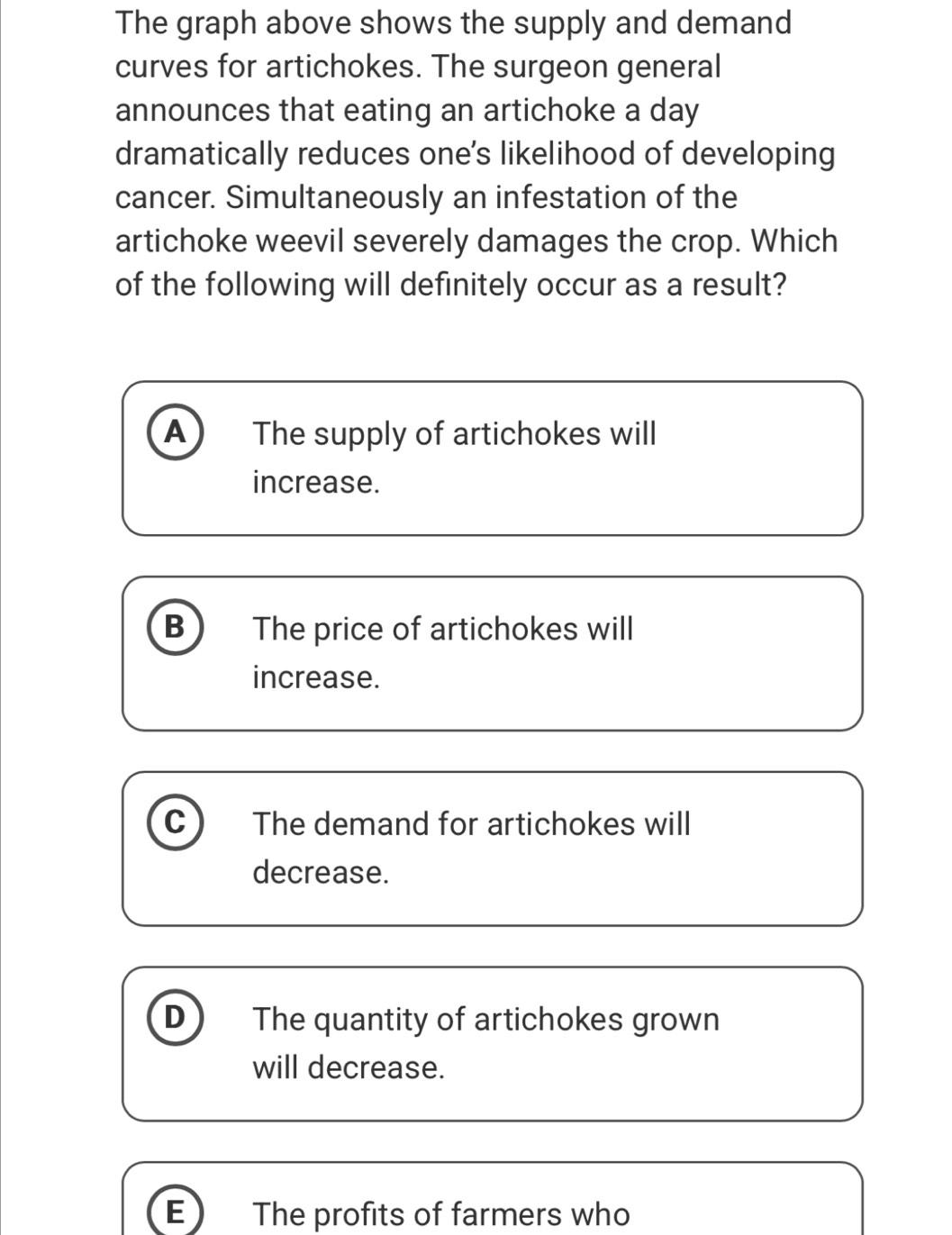 The graph above shows the supply and demand
curves for artichokes. The surgeon general
announces that eating an artichoke a day
dramatically reduces one’s likelihood of developing
cancer. Simultaneously an infestation of the
artichoke weevil severely damages the crop. Which
of the following will definitely occur as a result?
A The supply of artichokes will
increase.
B The price of artichokes will
increase.
C The demand for artichokes will
decrease.
D The quantity of artichokes grown
will decrease.
E The profits of farmers who