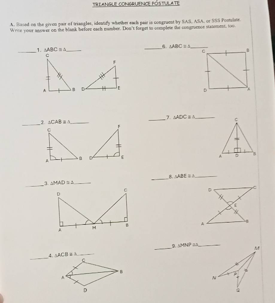 TRIANGLE CONGRUENCE PÓSTULATE
A. Based on the given pair of triangles, identify whether each pair is congruent by SAS, ASA, or SSS Postulate.
Write your answer on the blank before each number. Don't forget to complete the congruence statement, too.
_6. 
_1. △ ABC≌ △ _ 
 
7 △ ADC≌ △ _
_
2 △ CAB≌ △ _
_
 
_
8. △ ABE≌ △ _
_3. △ MAD≌ △ _
g.
_A. △ ACB≌ △ _ _ △ MNP≌ △ _