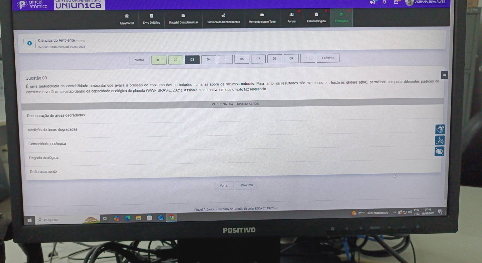 atomico Uniun1ca
o
Meu Portal Livro Didático Material Complementar Momento com o Tutor Fórum
Ciências do Ambiente (798)
Periodo: 03/02/2025 até 22/03/2025
Voltar 01 02 03 04 05 06 07 08 09 10 Próxima
Questão 03
É uma metodologia de contabilidade ambiental que avalia a pressão do consumo das sociedades humanas sobre os recursos naturais. Para tanto, os resultados são expressos em hectares globais (gha), permitindo comparar diferentes padrões de
consumo e verificar se estão dentro da capacidade ecológica do planeta (WWF-BRASIL, 2021). Assinale a alternativa em que o texto faz referência.
Recuperação de áreas degradadas
Medição de áreas degradadas
Comunidade ecológica
Pegada ecológica
Reflorestamento
Voltar Próxima
Pincel Atômico - Sistema de Gestão Escolar LTDA 2013/2025.
● 21℃ Pred ensolarado 16 122125
O Pesquisar
POSITIVO