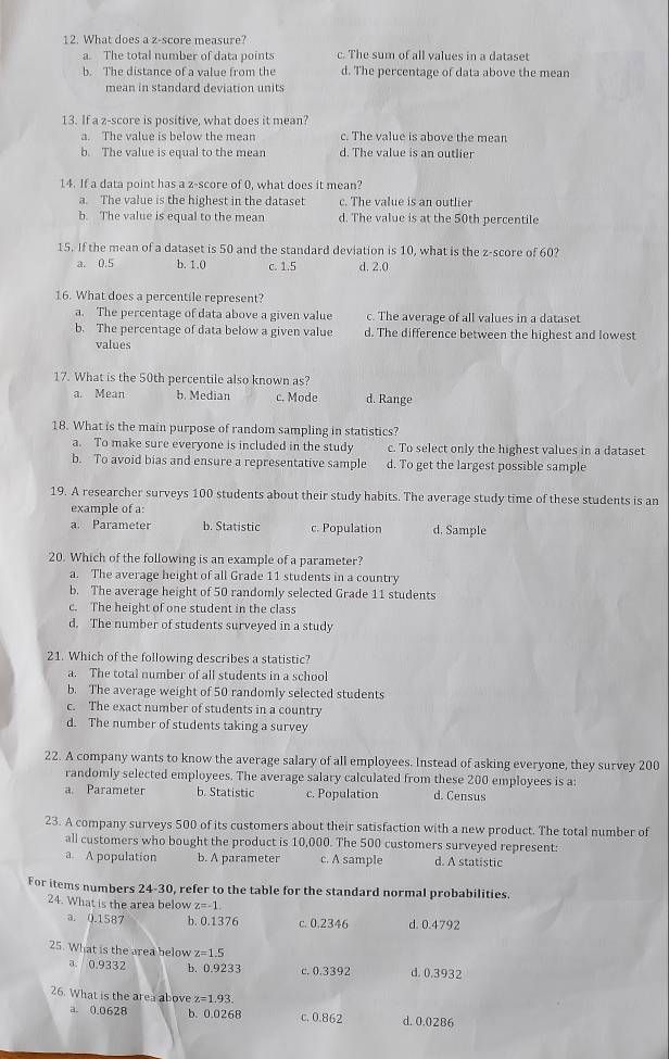 What does a z-score measure?
a. The total number of data points c. The sum of all values in a dataset
b. The distance of a value from the d. The percentage of data above the mean
mean in standard deviation units
13. If a z-score is positive, what does it mean?
a. The value is below the mean c. The value is above the mean
b. The value is equal to the mean d. The value is an outlier
14. If a data point has a z-score of 0, what does it mean?
a. The value is the highest in the dataset c. The value is an outlier
b. The value is equal to the mean d. The value is at the 50th percentile
15. If the mean of a dataset is 50 and the standard deviation is 10, what is the z-score of 60?
a. 0.5 b. 1.0 c. 1.5 d. 2.0
16. What does a percentile represent?
a. The percentage of data above a given value c. The average of all values in a dataset
b. The percentage of data below a given value d. The difference between the highest and lowest
values
17. What is the 50th percentile also known as?
a. Mean b. Median c. Mode d. Range
18. What is the main purpose of random sampling in statistics?
a. To make sure everyone is included in the study c. To select only the highest values in a dataset
b. To avoid bias and ensure a representative sample d. To get the largest possible sample
19. A researcher surveys 100 students about their study habits. The average study time of these students is an
example of a:
a. Parameter b. Statistic c. Population d. Sample
20. Which of the following is an example of a parameter?
a. The average height of all Grade 11 students in a country
b. The average height of 50 randomly selected Grade 11 students
c. The height of one student in the class
d. The number of students surveyed in a study
21. Which of the following describes a statistic?
a. The total number of all students in a school
b. The average weight of 50 randomly selected students
c. The exact number of students in a country
d. The number of students taking a survey
22. A company wants to know the average salary of all employees. Instead of asking everyone, they survey 200
randomly selected employees. The average salary calculated from these 200 employees is a
a. Parameter b. Statistic c. Population d. Census
23. A company surveys 500 of its customers about their satisfaction with a new product. The total number of
all customers who bought the product is 10,000. The 500 customers surveyed represent:
a. A population b. A parameter c. A sample d. A statistic
For items numbers 24-30 , refer to the table for the standard normal probabilities
24. What is the area below z=-1
a. 0.1587 b. 0.1376 c. 0.2346 d. 0.4792
25. What is the area below z=1.5
a. 0.9332 b. 0.9233 c. 0.3392 d. 0.3932
26. What is the area above z=1.93
a. 0.0628 b. 0.0268 c. 0.862 d. 0.0286