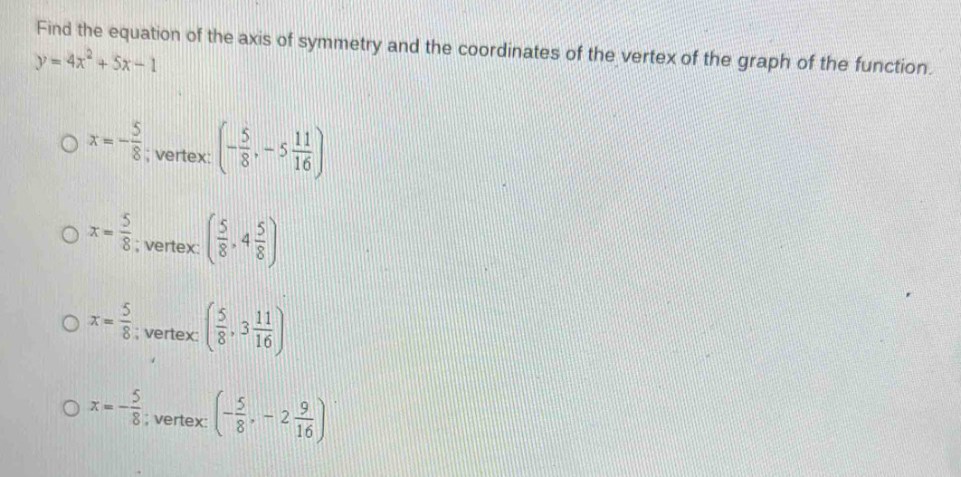 Find the equation of the axis of symmetry and the coordinates of the vertex of the graph of the function.
y=4x^2+5x-1
x=- 5/8 ; vertex: (- 5/8 ,-5 11/16 )
x= 5/8 ; vertex: ( 5/8 ,4 5/8 )
x= 5/8 ; vertex: ( 5/8 ,3 11/16 )
x=- 5/8 ; vertex: (- 5/8 ,-2 9/16 )