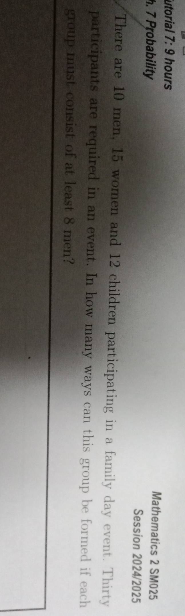 utorial 7:9 hours 
Mathematics 2 SM025 
h. 7 Probability Session 2024/2025 
There are 10 men, 15 women and 12 children participating in a family day event. Thirty 
participants are required in an event. In how many ways can this group be formed if each 
group must consist of at least 8 men?