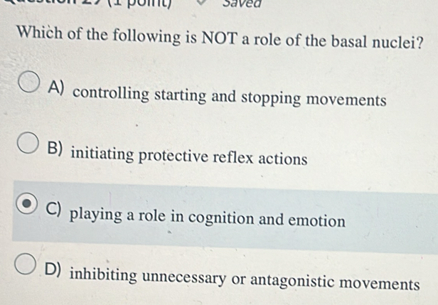 Saved
Which of the following is NOT a role of the basal nuclei?
A) controlling starting and stopping movements
B) initiating protective reflex actions
C) playing a role in cognition and emotion
D) inhibiting unnecessary or antagonistic movements