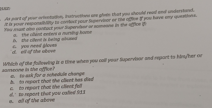 QUIZ;
As part of your orientation, Instructions are given that you should read and understand.
It is your responsibility to contact your Supervisor or the office if you have any questions.
You must also contact your Supervisor or someone in the office if:
a. the client enters a nursing home
b. the client is being abused
c. you need gloves
d. all of the above
Which of the following is a time when you call your Supervisor and report to him/her or
someone in the office?
a. to ask for a schedule change
b. to report that the client has died
c. to report that the client fell
d. to report that you called 911
e. all of the above