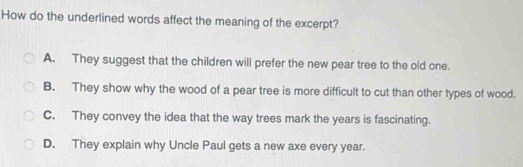 How do the underlined words affect the meaning of the excerpt?
A. They suggest that the children will prefer the new pear tree to the old one.
B. They show why the wood of a pear tree is more difficult to cut than other types of wood.
C. They convey the idea that the way trees mark the years is fascinating.
D. They explain why Uncle Paul gets a new axe every year.