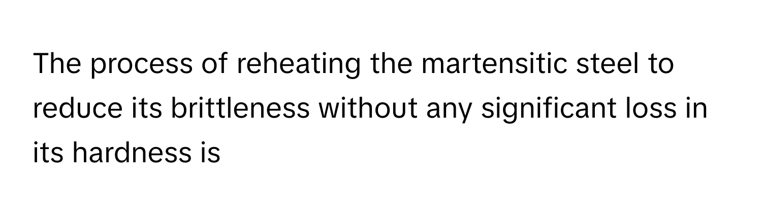 The process of reheating the martensitic steel to reduce its brittleness without any significant loss in its hardness is