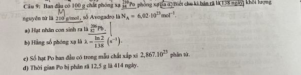 Ban đầu có 100 g chất phóng xạ beginarrayr 210 84endarray 1 Po phỏng xạ tía α Biết chu kì bán rã là 138 ngày, khổi lượng 
nguyên tử là 210 g/mol, số Avogadro là N_A=6,02· 10^(23)mol^(-1). 
a) Hạt nhân con sinh ra là _(82)^(206)Pb. 
b) Hằng số phóng xạ là lambda = ln 2/138 (s^(-1)). 
c) Số hạt Po ban đầu có trong mẫu chất xấp xi 2,867.10^(23) phân tử, 
d) Thời gian Po bị phân rã 12, 5 g là 414 ngày.