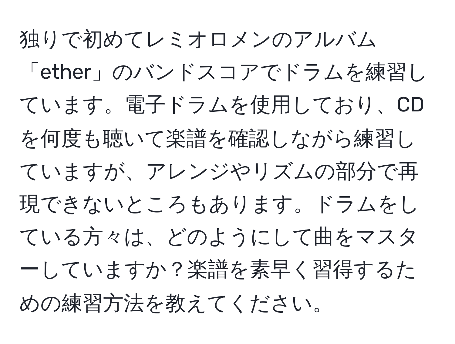 独りで初めてレミオロメンのアルバム「ether」のバンドスコアでドラムを練習しています。電子ドラムを使用しており、CDを何度も聴いて楽譜を確認しながら練習していますが、アレンジやリズムの部分で再現できないところもあります。ドラムをしている方々は、どのようにして曲をマスターしていますか？楽譜を素早く習得するための練習方法を教えてください。