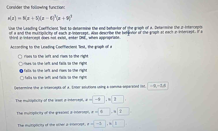 Consider the following function:
s(x)=8(x+5)(x-6)^2(x+9)^2
Use the Leading Coefficient Test to determine the end behavior of the graph of 8. Determine the x-intercepts
of 8 and the multiplicity of each x-intercept. Also describe the behavior of the graph at each x-intercept. If a
third x-intercept does not exist, enter DNE, when appropriate.
According to the Leading Coeffiecient Test, the graph of s
rises to the left and rises to the right
rises to the left and falls to the right
falls to the left and rises to the right 
falls to the left and falls to the right
Determine the x-intercepts of s. Enter solutions using a comma-separated list. —9, —5, 6
The multiplicity of the least x-intercept, x=-9, is2. 
The multiplicity of the greatest x-intercept, x=6, is2. 
The multiplicity of the other x-intercept, x=-5, is1.