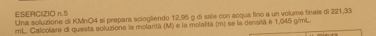 Una soluzione di KMnO4 si prepara sciogliendo 12,95 g di sale con acqua fino a un volume finale di 221,33
mL. Calcolare di questa soluzione la molarità (M) e la molalità (m) se la densità è 1,045 g/mL.