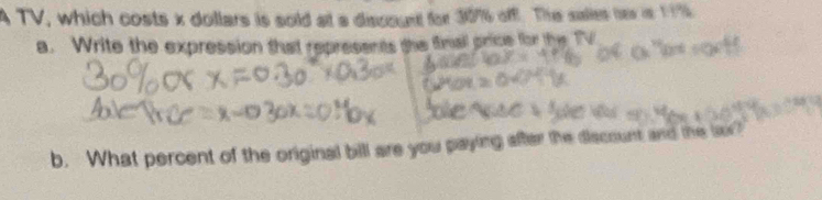 A TV, which costs x dollars is sold at a discount for 30% off. The salies her in 19
a. Write the expression that represents the finall price for the TV 
b. What percent of the original bill are you paying after the discount and the lor?