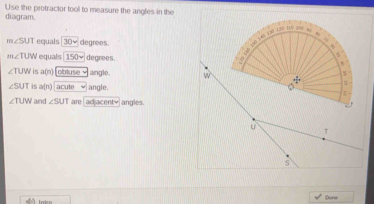 Use the protractor tool to measure the angles in the
diagram.
m∠ SUT equals 30~ degrees.
m∠ TUW equals 150~ degrees.
∠ TUW is a(n) obtuse angle.
∠ SUT is a(n) acute angle.
∠ TUW and ∠ SUT are | adjacenty angles.
S
Done
Intro