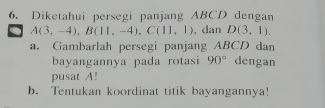 Diketahui persegi panjang ABCD dengan
A(3,-4), B(11,-4), C(11,1) , dan D(3,1). 
a. Gambarlah persegi panjang ABCD dan 
bayangannya pada rotasi 90° dengan 
pusat A! 
b. Tentukan koordinat titik bayangannya!