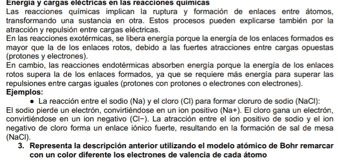 Energia y cargas eléctricas en las reacciones químicas 
Las reacciones químicas implican la ruptura y formación de enlaces entre átomos, 
transformando una sustancia en otra. Estos procesos pueden explicarse también por la 
atracción y repulsión entre cargas eléctricas. 
En las reacciones exotérmicas, se libera energía porque la energía de los enlaces formados es 
mayor que la de los enlaces rotos, debido a las fuertes atracciones entre cargas opuestas 
(protones y electrones). 
En cambio, las reacciones endotérmicas absorben energía porque la energía de los enlaces 
rotos supera la de los enlaces formados, ya que se requiere más energía para superar las 
repulsiones entre cargas iguales (protones con protones o electrones con electrones). 
Ejemplos: 
La reacción entre el sodio (Na) y el cloro (Cl) para formar cloruro de sodio (NaCl): 
El sodio pierde un electrón, convirtiéndose en un ion positivo (Na+). El cloro gana un electrón, 
convirtiéndose en un ion negativo (Cl-). La atracción entre el ion positivo de sodio y el ion 
negativo de cloro forma un enlace iónico fuerte, resultando en la formación de sal de mesa 
(NaCl). 
3. Representa la descripción anterior utilizando el modelo atómico de Bohr remarcar 
con un color diferente los electrones de valencia de cada átomo