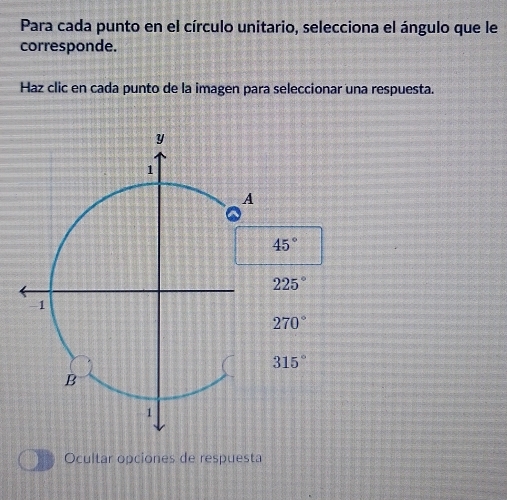 Para cada punto en el círculo unitario, selecciona el ángulo que le
corresponde.
Haz clic en cada punto de la imagen para seleccionar una respuesta.
y
1
A
45°
225°
-1
270°
315°
B
1
Ocultar opciones de respuesta