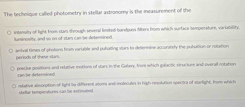 The technique called photometry in stellar astronomy is the measurement of the
intensity of light from stars through several limited-bandpass filters from which surface temperature, variability,
luminosity, and so on of stars can be determined.
arrival times of photons from variable and pulsating stars to determine accurately the pulsation or rotation
periods of these stars.
precise positions and relative motions of stars in the Galaxy, from which galactic structure and overall rotation
can be determined.
relative absorption of light by different atoms and molecules in high-resolution spectra of starlight, from which
stellar temperatures can be estimated.