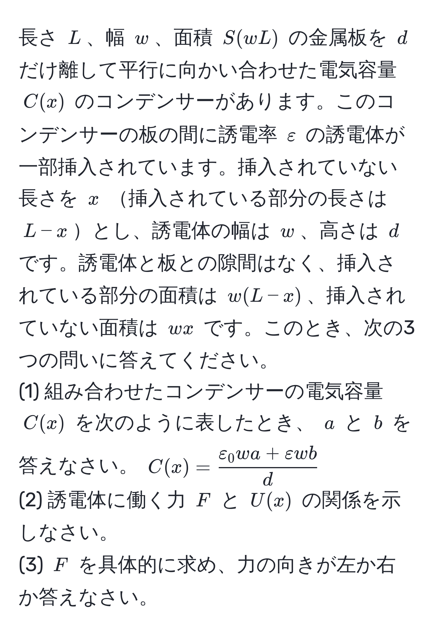 長さ $L$、幅 $w$、面積 $S(wL)$ の金属板を $d$ だけ離して平行に向かい合わせた電気容量 $C(x)$ のコンデンサーがあります。このコンデンサーの板の間に誘電率 $varepsilon$ の誘電体が一部挿入されています。挿入されていない長さを $x$ 挿入されている部分の長さは $L-x$とし、誘電体の幅は $w$、高さは $d$ です。誘電体と板との隙間はなく、挿入されている部分の面積は $w(L-x)$、挿入されていない面積は $wx$ です。このとき、次の3つの問いに答えてください。
(1) 組み合わせたコンデンサーの電気容量 $C(x)$ を次のように表したとき、 $a$ と $b$ を答えなさい。 $C(x) = fracvarepsilon_0 w a + varepsilon w bd$
(2) 誘電体に働く力 $F$ と $U(x)$ の関係を示しなさい。
(3) $F$ を具体的に求め、力の向きが左か右か答えなさい。