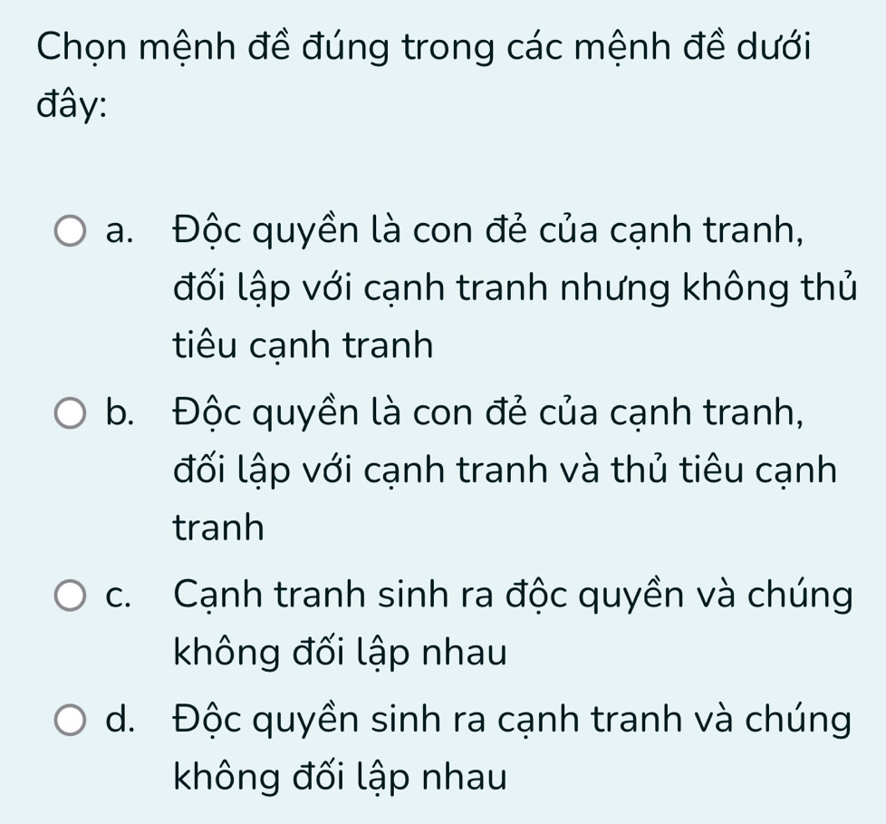 Chọn mệnh đề đúng trong các mệnh đề dưới
đây:
a. Độc quyền là con đẻ của cạnh tranh,
đối lập với cạnh tranh nhưng không thủ
tiêu cạnh tranh
b. Độc quyền là con đẻ của cạnh tranh,
đối lập với cạnh tranh và thủ tiêu cạnh
tranh
c. Cạnh tranh sinh ra độc quyền và chúng
không đối lập nhau
d. Độc quyền sinh ra cạnh tranh và chúng
không đối lập nhau