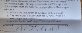 A firm makes aluminium ladders. The drawing shows oee ladder 
the company made. The rungs on the ladder are 25cm opart. All 
either end. of the ladders which are made have a piece which is 30cm long on 
a. What is the total length of the ladder in the drawing? 
b. The firm makes a ladder which has 12 rungs. What is the 
total length of the ladder? 
c. Another ladder hasI rungs. What is its total length?
Jo cm 36cm
3