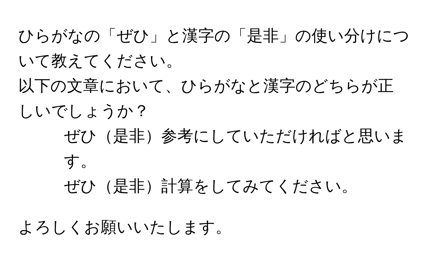 ひらがなの「ぜひ」と漢字の「是非」の使い分けについて教えてください。  
以下の文章において、ひらがなと漢字のどちらが正しいでしょうか？  

1. ぜひ是非参考にしていただければと思います。  
2. ぜひ是非計算をしてみてください。  

よろしくお願いいたします。