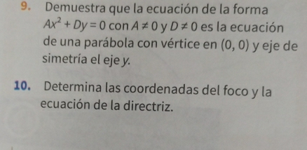 Demuestra que la ecuación de la forma
Ax^2+Dy=0 con A!= 0 y D!= 0 es la ecuación 
de una parábola con vértice en (0,0) y eje de 
simetría el eje y. 
10. Determina las coordenadas del foco y la 
ecuación de la directriz.