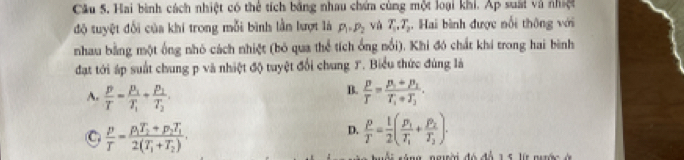 Câu 5, Hai bình cách nhiệt có thể tích bằng nhau chứa cùng một loại khi. Áp suất và nhiệt
độ tuyệt đối của khi trong mỗi bình lần lượt là P_1=P_2 và T_1, T_2. Hai bình được nổi thông với
nhau bằng một ống nhó cách nhiệt (bỏ qua thể tích ống nổi). Khi đó chất khí trong hai bình
đạt tới áp suất chung p và nhiệt độ tuyệt đổi chung T. Biểu thức đùng là
B.
A.  p/T =frac p_1T_1+frac p_1T_2.  p/T =frac p_1+p_1T_1+T_2.
C  p/T =frac p_1T_2+p_2T_12(T_1+T_2).
D.  p/T = 1/2 (frac p_1T_1+frac p_2T_2). 
é na ngiời đó đá 1 5 ls nuớc à