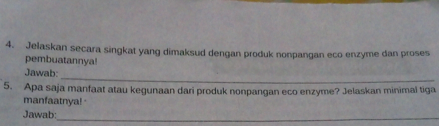 Jelaskan secara singkat yang dimaksud dengan produk nonpangan eco enzyme dan proses 
pembuatannya! 
_ 
Jawab: 
5. Apa saja manfaat atau kegunaan dari produk nonpangan eco enzyme? Jelaskan minimal tiga 
manfaatnya! 
Jawab:_