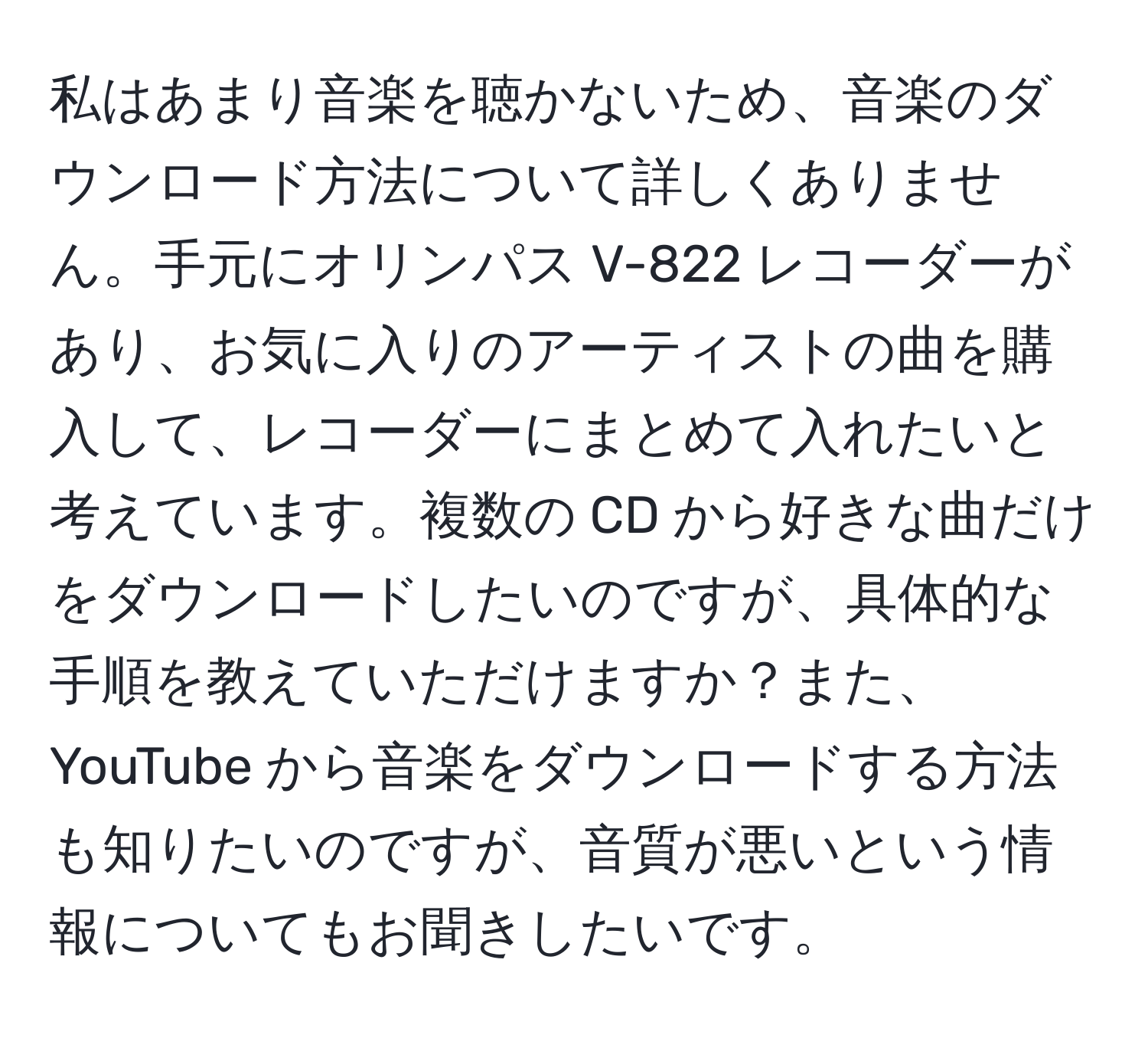 私はあまり音楽を聴かないため、音楽のダウンロード方法について詳しくありません。手元にオリンパス V-822 レコーダーがあり、お気に入りのアーティストの曲を購入して、レコーダーにまとめて入れたいと考えています。複数の CD から好きな曲だけをダウンロードしたいのですが、具体的な手順を教えていただけますか？また、YouTube から音楽をダウンロードする方法も知りたいのですが、音質が悪いという情報についてもお聞きしたいです。