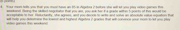 Your mom tells you that you must have an 85 in Algebra 2 before she will let you play video games this 
weekend. Being the skilled negotiator that you are, you ask her if a grade within 5 points of this would be 
acceptable to her. Reluctantly, she agrees, and you decide to write and solve an absolute value equation that 
will help you determine the lowest and highest Algebra 2 grades that will convince your mom to let you play 
video games this weekend.