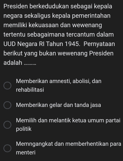 Presiden berkedudukan sebagai kepala
negara sekaligus kepala pemerintahan
memiliki kekuasaan dan wewenang
tertentu sebagaimana tercantum dalam
UUD Negara RI Tahun 1945. Pernyataan
berikut yang bukan wewenang Presiden
adalah ……….
Memberikan amnesti, abolisi, dan
rehabilitasi
Memberikan gelar dan tanda jasa
Memilih dan melantik ketua umum partai
politik
Memngangkat dan memberhentikan para
menteri