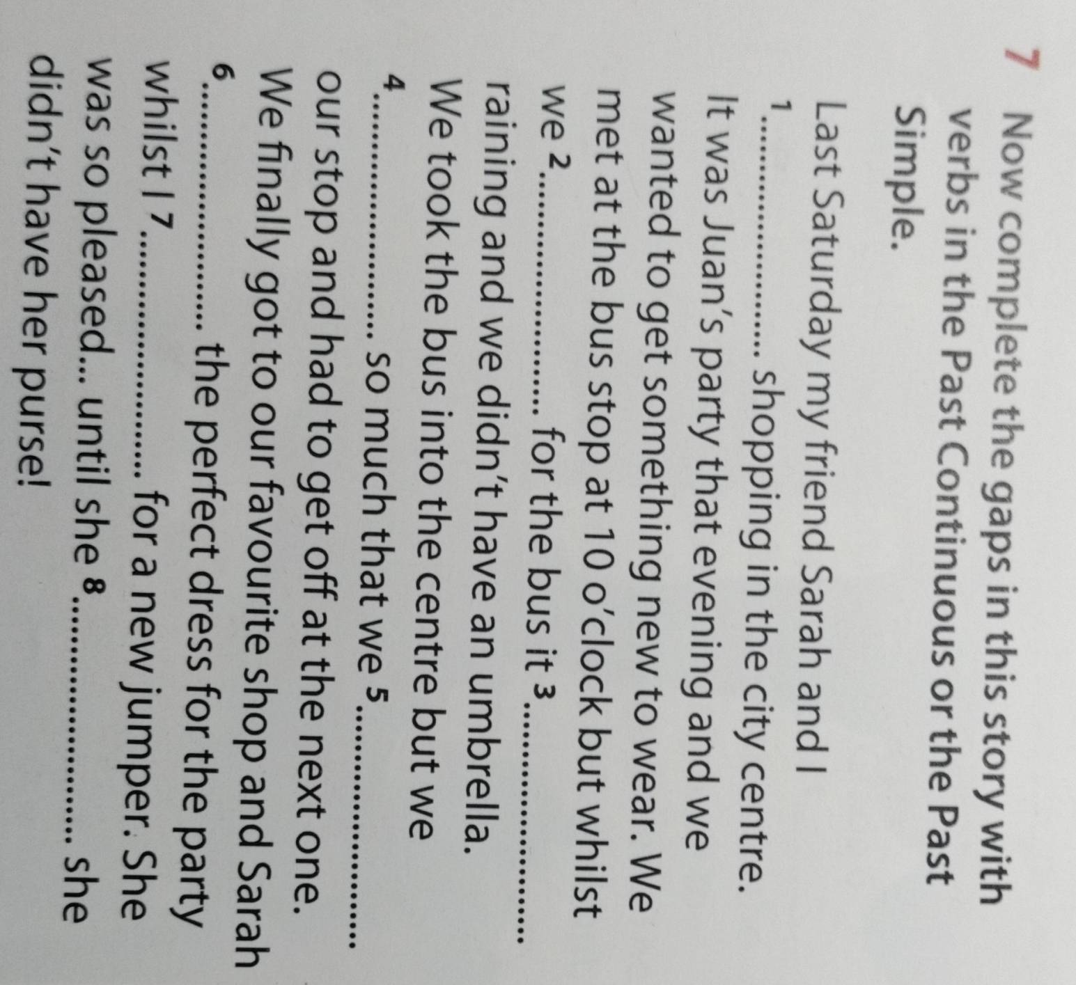 Now complete the gaps in this story with 
verbs in the Past Continuous or the Past 
Simple. 
Last Saturday my friend Sarah and I 
1 
_shopping in the city centre. 
It was Juan’s party that evening and we 
wanted to get something new to wear. We 
met at the bus stop at 10 o’clock but whilst 
we 2 _ for the bus it ³_ 
raining and we didn’t have an umbrella. 
We took the bus into the centre but we 
4 
_so much that we 5 _ 
our stop and had to get off at the next one. 
We finally got to our favourite shop and Sarah 
6 
_the perfect dress for the party 
whilst I 7 _ for a new jumper. She 
was so pleased... until she §_ 
she 
didn’t have her purse!