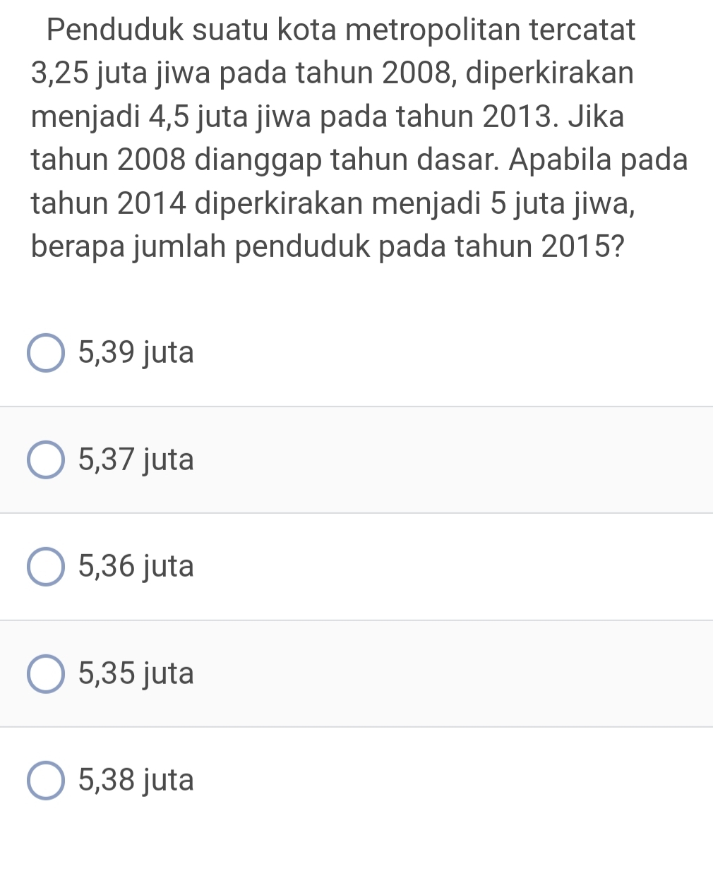 Penduduk suatu kota metropolitan tercatat
3,25 juta jiwa pada tahun 2008, diperkirakan
menjadi 4,5 juta jiwa pada tahun 2013. Jika
tahun 2008 dianggap tahun dasar. Apabila pada
tahun 2014 diperkirakan menjadi 5 juta jiwa,
berapa jumlah penduduk pada tahun 2015?
5,39 juta
5,37 juta
5,36 juta
5,35 juta
5,38 juta