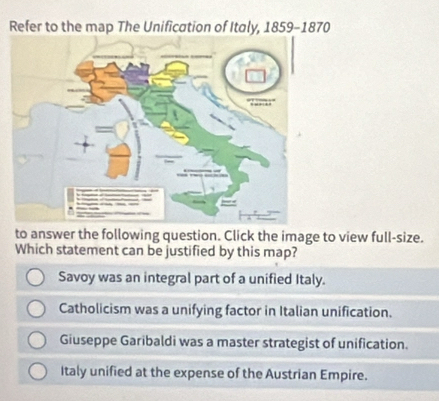 Refer to the map The Unification of Italy, 1859-1870
to answer the following question. Click the image to view full-size.
Which statement can be justified by this map?
Savoy was an integral part of a unified Italy.
Catholicism was a unifying factor in Italian unification.
Giuseppe Garibaldi was a master strategist of unification.
Italy unified at the expense of the Austrian Empire.