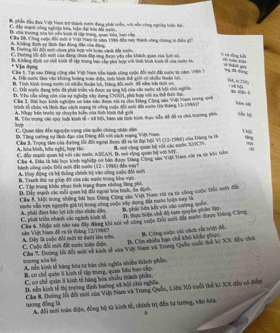B. phần đầu đưa Việt Nam trở thành nước đang phát triển, với nền công nghiệp hiện đại
C. đây mạnh công nghiệp hóa, hiện đại hóa đất nước.
D. chủ trương xóa bỏ nên kinh tế tập trung, quan liêu, bao cấp.
Cầu 20, Công cuộc đổi mới ở Việt Nam từ năm 1986 đến nay thành công chững tò điều gi?
A. Khẳng định sự lãnh đạo đùng đẫn của đảng.
B. Đường lồi đổi mới chưa phù hợp với hoàn cảnh đất nước.
C. Đường lối đổi mới của đảng chưa đáp ứng được yêu cầu khách quan của lịch sử.
T và tổng kết tới toàn diện rừ thách gay
D. Khẳng định cơ chế kinh tễ tập trung bao cấp phù hợp với tình hình kinh tế của nước ta.
Vận dụng
Câu 1. Tại sao Đảng cộng sân Việt Nam tiền hành công cuộc đổi mới đất nước từ năm 1986 ? mg đi đimg
A. Đất nước lâm vào khủng hoàng toàn diện, tinh hình thế giới có nhiều thuận lợi.
104, tr.330) 1  xa hội.
B. Tình hình trong nước có nhiều thuận lợi, Đảng đổi mới đề nằm bắt thời cơ.
C. Đất nước đang trên đà phát triển và được sự ủng hộ của các nước xã hội chủ nghĩa.
D. Yêu cầu sống còn của sự nghiệp xây dựng CNXH, phù hợp với xu thể thời đại.
àn diện ở
Cu 2. Bài học kinh nghiệm cơ bản nào được rút ra cho Đảng Cộng sân Việt Nam trong quả
trình tổ chức và lãnh đạo cách mạng từ công cuộc đổi mới đát nước (từ tháng 12-1986)? bàn sh
A. Nhạy bên trước sự chuyển biển của tình hình thể giới
B. Tôn trọng các quy luật kinh tế - xã hội, bàm sát tinh hình thực tiên đề đề ra chủ trương phù tiến bō
hợp
C. Quan tâm đến nguyện vọng của quần chúng nhân dân
1 hội.
D. Tăng cường sự lãnh đạo của Đăng đổi với cách mạng Việt Nam
Câu 3, Trọng tâm của đường lối đổi ngoại được đề ra từ đại hội VI (12-1986) của Đảng ta là tāng vợc
A. hòa bình, hữu nghị, hợp tắc. B. mở rộng quan hệ với các nước XHCN.
C. đây mạnh quan hệ với các nước ASEAN, D, mở rộng quan bệ với Mỹ.
Cầu 4, Đầu là bài học kinh nghiệp cơ bản được Đăng Cộng sản Việt Nam rút ra từ khi tiên 1
hành công cuộc Đổi mới đất nước (12 - 1986) đến nay?
A. Huy động cả hệ thống chính trị vào công cuộc đổi mới.
B. Tranh thủ sự giúp đỡ của các nước trong khu vực.
C. Tập trung khắc phục tình trạng tham những lãng phí.
D. Đây mạnh các mối quan hệ đối ngoại hòa bình, ổn định.
Cầu 5. Một trong những bài học Đảng Cộng sản Việt Nam rút ra từ công cuộc Đối mới đất
nước vẫn vẹn nguyên giả trị trong công cuộc xây dựng đất nước hiện nay là
A. phải đâm bảo lợi ích cho nhân dân, B. phải liên kết với các cường quốc.
C. phát triển nhanh các ngành kinh tế.  D. thực hiện chế độ tam quyển phân lập.
Câu 6. Nhận xét nào sau đây đúng khi nói về công cuộc Đôi mới đát nước được Đảng Cộng
B. Công cuộc cái cách rắt triệt đề.
sản Việt Nam đề ra từ tháng 12/1986?
A. Đây là cuộc đổi mới từ dưới lên trên.
C. Cuộc đổi mới đất nước toàn điện. D. Còn nhiều hạn chế khó khắc phục.
Câu 7. Đường lối đổi mới về kinh tế của Việt Nam và Trung Quốc cuối thể ki XX đều chú
trương xóa bỏ
A nền kinh tế hàng hóa tư bản chủ nghĩa nhiều thành phần.
B. cơ chế quản lí kinh tế tập trung, quan liêu bao cấp.
C. cơ chế quản lí kinh tế hãng hóa nhiều thành phần.
D. nền kinh tế thị trường định hướng xã hội chủ nghĩa.
Câu 8. Đường lối đổi mới của Việt Nam và Trung Quốc, Liên Xô cuối thế ki XX đều có điểm
tương đồng là
A. đổi mới toàn diện, đồng bộ từ kinh tế, chính trị đến tư tướng, văn hóa.
6