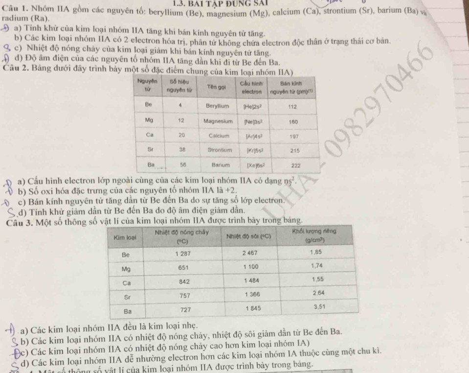 BAI TậP ĐUNG SAI
Câu 1. Nhóm IIA gồm các nguyên tố: beryllium (Be), magnesium (Mg), calcium (Ca), strontium (Sr), barium (Ba) v
radium (Ra).
a) Tính khử của kim loại nhóm IIA tăng khi bán kính nguyên tử tăng.
b) Các kim loại nhóm IIA có 2 electron hóa trị, phân tử không chứa electron độc thân ở trạng thái cơ bản.
( c) Nhiệt độ nóng chảy của kim loại giảm khi bán kính nguyên tử tăng.
) d) Độ âm điện của các nguyên tổ nhóm IIA tăng dần khi đi từ Be đến Ba.
Câu 2. Bảng dưới đây trình bảy một số đặc điểm 
a) Cấu hình electron lớp ngoài cùng của các kim loại nhóm IIA có dạng ns^2.
b) Số oxi hóa đặc trưng của các nguyên tố nhóm IIA là +2.
c) Bán kính nguyên tử tăng dần từ Be đến Ba do sự tăng số lớp electron.
d) Tính khử giảm dần từ Be đến Ba do độ âm điện giảm dẫn.
Câu 3. Một số thông vật lí của kim loại nhóm IIA được trình bày trong bảng.
a) Các kim loại nhóm IIA đều là kim loại nhẹ.
( b) Các kim loại nhóm IIA có nhiệt độ nóng chảy, nhiệt độ sôi giảm dần từ Be đến Ba.
(c) Các kim loại nhóm IIA có nhiệt độ nóng chảy cao hơn kim loại nhóm IA)
d) Các kim loại nhóm IIA dễ nhường electron hơn các kim loại nhóm IA thuộc cùng một chu kì.
hông số vật lí của kim loại nhóm IIA được trình bày trong bảng.