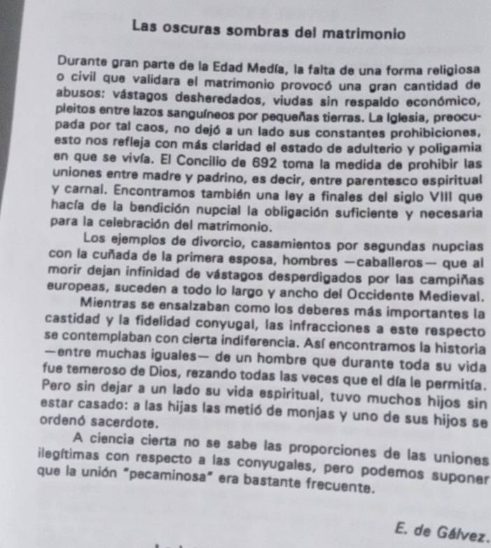 Las oscuras sombras del matrimonio
Durante gran parte de la Edad Medía, la falta de una forma religiosa
o civil que validara el matrimonio provocó una gran cantidad de
abusos: vástagos desheredados, viudas sin respaldo económico,
pleitos entre lazos sanguíneos por pequeñas tierras. La Iglesia, preocu-
pada por tal caos, no dejó a un lado sus constantes prohibiciones,
esto nos refleja con más claridad el estado de adulterio y poligamia
en que se vivía. El Concilio de 692 toma la medida de prohibir las
uniones entre madre y padrino, es decir, entre parentesco espiritual
y carnal. Encontramos también una ley a finales del siglo VIII que
hacía de la bendición nupcial la obligación suficiente y necesaria
para la celebración del matrimonio.
Los ejemplos de divorcio, casamientos por segundas nupcias
con la cuñada de la primera esposa, hombres —caballeros— que al
morir dejan infinidad de vástagos desperdigados por las campiñas
europeas, suceden a todo lo largo y ancho del Occidente Medieval.
Mientras se ensalzaban como los deberes más importantes la
castidad y la fidelidad conyugal, las infracciones a este respecto
se contemplaban con cierta indiferencia. Así encontramos la historia
—entre muchas iguales— de un hombre que durante toda su vida
fue temeroso de Dios, rezando todas las veces que el día le permitía.
Pero sin dejar a un lado su vida espiritual, tuvo muchos hijos sin
estar casado: a las hijas las metió de monjas y uno de sus hijos se
ordenó sacerdote.
A ciencia cierta no se sabe las proporciones de las uniones
ilegítimas con respecto a las conyugales, pero podemos suponer
que la unión "pecaminosa" era bastante frecuente.
E. de Gálvez.