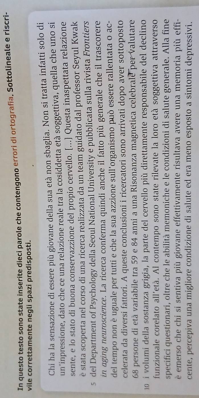 In questo testo sono state inserite dieci parole che contengono errori di ortografia. Sottolineale e riscri- 
vile correttamente negli spazi predisposti. 
Chi ha la sensazione di essere più giovane della sua età non sbaglia. Non si tratta infatti solo di 
un’inpressione, dato che ce una relazione reale tra la cosiddetta età soggettiva, quella che uno si 
sente, e lo stato di buona conservazzione del propio cervello. [...] Questa inaspettata relazione 
è stata scoperta nel corso di una ricerca realizzata da un team guidato dal professor Seyul Kwak 
5 del Department of Psychology della Seoul National University e pubblicata sulla rivista Frontiers 
in aging neuroscience. La ricerca conferma quindi anche il fatto più generale che il trascorere 
del tempo non è uguale per tutti e che la sua azzione sull’organismo può essere rallentata o ac- 
celerata da diversi fattori. A queste conclusioni i ricercatori sono arrivati dopo aver sottoposto
68 persone di età variabile tra 59 e 84 anni a una Risonanza magnetica celebrale per valutare 
0 i volumi della sostanza grigia, la parte del cervello più direttamente responsabile del declino 
funzionale corelato all'età. Al contempo sono state rilevate la loro età soggettiva attraverso 
specifici questionari, oltre che le abilità memoniche e le condizioni di salute generale. Alla fine 
è emerso che chi si sentiva più giovane effettivamente risultava avere una memoria più effi- 
cente, percepiva una migliore condizione di salute ed era meno esposto a sintomi depressivi.