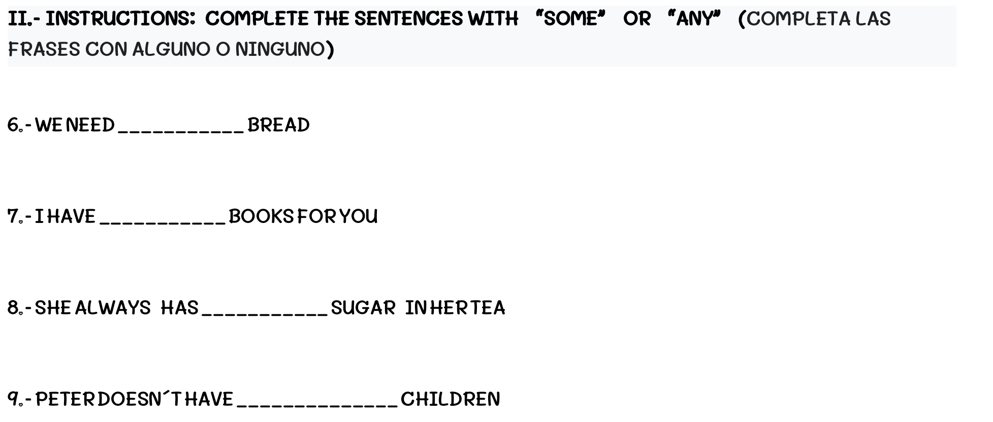 II.- INSTRUCTIONS: COMPLETE THE SENTENCES WITH “SOME” OR “ANY” (COMPLETA LAS 
FRASES CON ALGUNO O NINGUNO) 
6 - WE NEED _BREAD 
7.- I HAVE _BOOKSFOR YOU 
8. - SHE ALWAYS HAS_ SUGAR INHERTEA 
9 - PETERDOESN´T HAVE_ CHILDREN