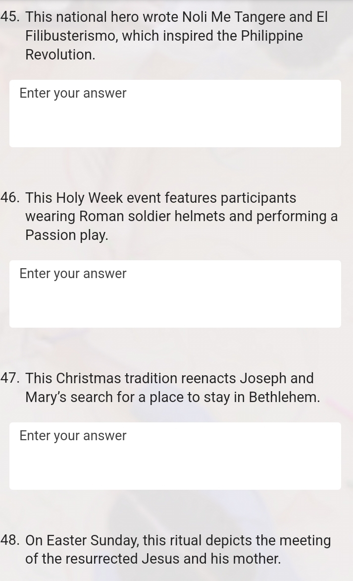 This national hero wrote Noli Me Tangere and El 
Filibusterismo, which inspired the Philippine 
Revolution. 
Enter your answer 
46. This Holy Week event features participants 
wearing Roman soldier helmets and performing a 
Passion play. 
Enter your answer 
47. This Christmas tradition reenacts Joseph and 
Mary's search for a place to stay in Bethlehem. 
Enter your answer 
48. On Easter Sunday, this ritual depicts the meeting 
of the resurrected Jesus and his mother.