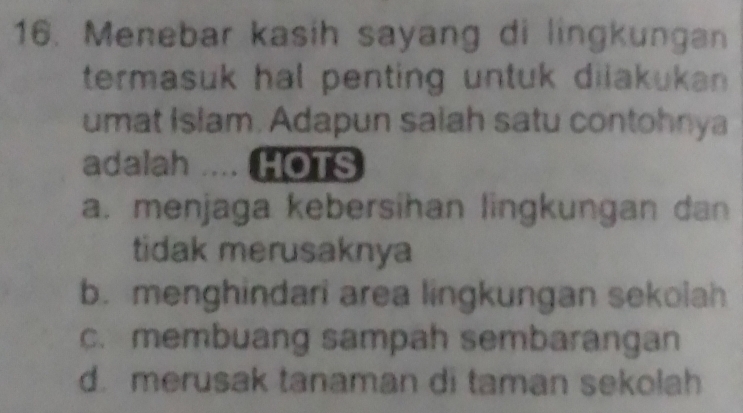 Menebar kasih sayang di lingkungan
termasuk hal penting untuk diiakukan .
umat Islam. Adapun saiah satu contohnya
adalah .... HOTS
a. menjaga kebersihan lingkungan dan
tidak merusaknya
b. menghindari area lingkungan sekolah
c. membuang sampah sembarangan
d. merusak tanaman di taman sekolah