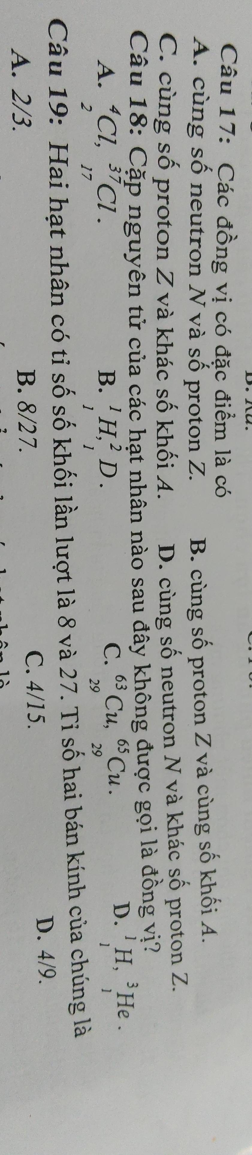Các đồng vị có đặc điểm là có
A. cùng số neutron N và số proton Z. B. cùng số proton Z và cùng số khối A.
C. cùng số proton Z và khác số khối A. D. cùng số neutron N và khác số proton Z.
Câu 18: Cặp nguyên tử của các hạt nhân nào sau đây không được gọi là đồng vị?
C.
A. _2^(4Cl, _(17)^(37)Cl. _1^1H, _1^2D. _(29)^(63)Cu, _(29)^(65)Cu. 
B.
D. ^1)_H,^3 1endarray  He .
Câu 19: Hai hạt nhân có tỉ số số khối lần lượt là 8 và 27. Tỉ số hai bán kính của chúng là
A. 2/3. C. 4/15.
D. 4/9.
B. 8/27.