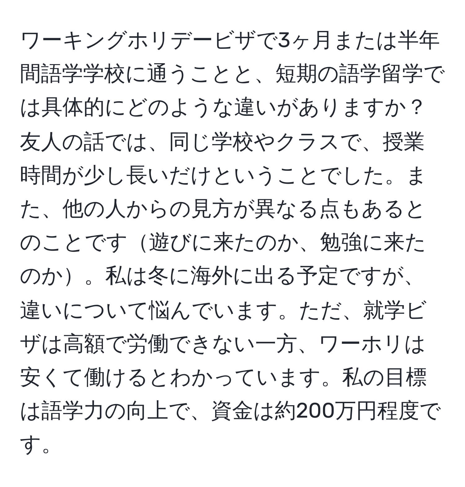 ワーキングホリデービザで3ヶ月または半年間語学学校に通うことと、短期の語学留学では具体的にどのような違いがありますか？友人の話では、同じ学校やクラスで、授業時間が少し長いだけということでした。また、他の人からの見方が異なる点もあるとのことです遊びに来たのか、勉強に来たのか。私は冬に海外に出る予定ですが、違いについて悩んでいます。ただ、就学ビザは高額で労働できない一方、ワーホリは安くて働けるとわかっています。私の目標は語学力の向上で、資金は約200万円程度です。