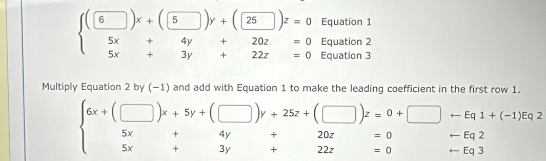 Equation 1
beginarrayl (□ )x+(□ 5)y+( □ /4y )z=0 5x+4y+20z=0 5x+3y+22z=0endarray. Equation 2
Equation 3
Multiply Equation 2 by (−1) and add with Equation 1 to make the leading coefficient in the first row 1.
beginarrayl 6x+(□ )x+5y+(□ )y+25z+(□ )z=0+□ i-Eq1+(-1)iq2 5x+4y+20z=0-Eq2 5x+3y+22z=0endarray.