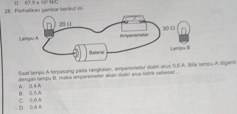 D. 67,5* 10^3N/C
28. Perhatikan gambar berikut ini.
Saat lampu A terpasang pada rangkaian, amperemeter dialiri arus 0,6 A. Bila pu A diganti
dengan lampu B, maka amperemeter akan dialiri arus listrik sebesar....
A. 0,4 A
B. 0,5 A
C. 0, 6 A
D. 0,8 A